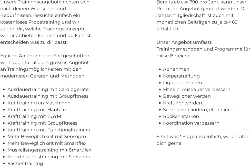 Unsere Trainingsangebote richten sich nach deinen Wünschen und Bedürfnissen. Besuche einfach ein kostenloses Probetraining und wir zeigen dir, welche Trainingskonzepte wir dir anbieten können und du kannst entscheiden was zu dir passt.  Egal ob Anfänger oder Fortgeschritten, wir haben für alle ein grosses Angebot an Trainingsmöglichkeiten mit den modernsten Geräten und Methoden.  •	Ausdauertraining mit Cardiogeräte •	Ausdauertraining mit Groupfitness •	Krafttraining an Maschinen •	Krafttraining mit Hanteln •	Krafttraining mit EGYM •	Krafttraining mit Groupfitness •	Krafttraining mit Functionaltraining •	Mehr Beweglichkeit mit Sensopro •	Mehr Beweglichkeit mit Smartflex •	Muskellängentraining mit Smartflex •	Koordinationstraining mit Sensopro •	Faszientraining Bereits ab CHF 790 pro Jahr, kann unser Premium Angebot genutzt werden. Die Jahresmitgliedschaft ist auch mit monatlichen Beiträgen zu je CHF 69 erhältlich.  Unser Angebot umfasst Trainingsmethoden und Programme für diese Bereiche:  •	Abnehmen •	Körperstraffung •	Figur optimieren •	Fit sein, Ausdauer verbessern •	Beweglicher werden •	Kräftiger werden •	Schmerzen lindern, eliminieren •	Rücken stärken •	Koordination verbessern Fehlt was? Frag uns einfach, wir beraten dich gerne.